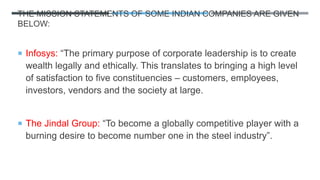 THE MISSION STATEMENTS OF SOME INDIAN COMPANIES ARE GIVEN
BELOW:
 Infosys: “The primary purpose of corporate leadership is to create
wealth legally and ethically. This translates to bringing a high level
of satisfaction to five constituencies – customers, employees,
investors, vendors and the society at large.
 The Jindal Group: “To become a globally competitive player with a
burning desire to become number one in the steel industry”.
 