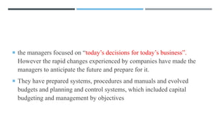  the managers focused on “today’s decisions for today’s business”.
However the rapid changes experienced by companies have made the
managers to anticipate the future and prepare for it.
 They have prepared systems, procedures and manuals and evolved
budgets and planning and control systems, which included capital
budgeting and management by objectives
 