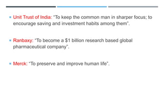  Unit Trust of India: “To keep the common man in sharper focus; to
encourage saving and investment habits among them”.
 Ranbaxy: “To become a $1 billion research based global
pharmaceutical company”.
 Merck: “To preserve and improve human life”.
 