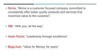  Nirma: “Nirma is a customer focused company committed to
consistently offer better quality products and services that
maximize value to the customer”.
 SBI: “With you, all the way”.
 Asian Paints: “Leadership through excellence”.
 Bajaj Auto: “Value for Money, for years”.
 