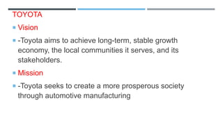 TOYOTA
 Vision
 -Toyota aims to achieve long-term, stable growth
economy, the local communities it serves, and its
stakeholders.
 Mission
 -Toyota seeks to create a more prosperous society
through automotive manufacturing
 