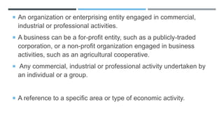  An organization or enterprising entity engaged in commercial,
industrial or professional activities.
 A business can be a for-profit entity, such as a publicly-traded
corporation, or a non-profit organization engaged in business
activities, such as an agricultural cooperative.
 Any commercial, industrial or professional activity undertaken by
an individual or a group.
 A reference to a specific area or type of economic activity.
 