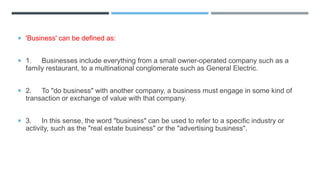  'Business' can be defined as:
 1. Businesses include everything from a small owner-operated company such as a
family restaurant, to a multinational conglomerate such as General Electric.
 2. To "do business" with another company, a business must engage in some kind of
transaction or exchange of value with that company.
 3. In this sense, the word "business" can be used to refer to a specific industry or
activity, such as the "real estate business" or the "advertising business".
 