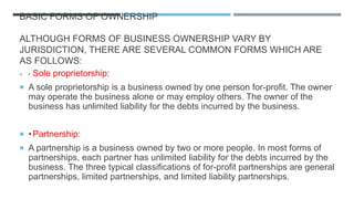 BASIC FORMS OF OWNERSHIP
ALTHOUGH FORMS OF BUSINESS OWNERSHIP VARY BY
JURISDICTION, THERE ARE SEVERAL COMMON FORMS WHICH ARE
AS FOLLOWS:
 • Sole proprietorship:
 A sole proprietorship is a business owned by one person for-profit. The owner
may operate the business alone or may employ others. The owner of the
business has unlimited liability for the debts incurred by the business.
 •Partnership:
 A partnership is a business owned by two or more people. In most forms of
partnerships, each partner has unlimited liability for the debts incurred by the
business. The three typical classifications of for-profit partnerships are general
partnerships, limited partnerships, and limited liability partnerships.
 