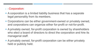  • Corporation:
 A corporation is a limited liability business that has a separate
legal personality from its members.
 Corporations can be either government-owned or privately owned,
and corporations can organize either for-profit or not-for-profit.
 A privately owned, for-profit corporation is owned by shareholders
who elect a board of directors to direct the corporation and hire its
managerial staff.
 A privately owned, for-profit corporation can be either privately
held or publicly held.
 