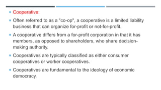  Cooperative:
 Often referred to as a "co-op", a cooperative is a limited liability
business that can organize for-profit or not-for-profit.
 A cooperative differs from a for-profit corporation in that it has
members, as opposed to shareholders, who share decision-
making authority.
 Cooperatives are typically classified as either consumer
cooperatives or worker cooperatives.
 Cooperatives are fundamental to the ideology of economic
democracy.
 