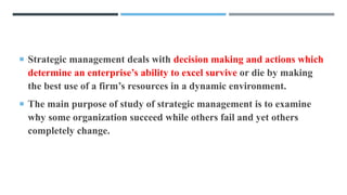  Strategic management deals with decision making and actions which
determine an enterprise’s ability to excel survive or die by making
the best use of a firm’s resources in a dynamic environment.
 The main purpose of study of strategic management is to examine
why some organization succeed while others fail and yet others
completely change.
 
