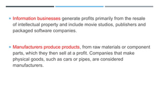  Information businesses generate profits primarily from the resale
of intellectual property and include movie studios, publishers and
packaged software companies.
 Manufacturers produce products, from raw materials or component
parts, which they then sell at a profit. Companies that make
physical goods, such as cars or pipes, are considered
manufacturers.
 