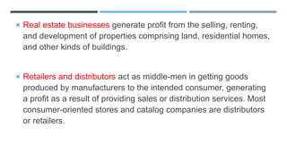  Real estate businesses generate profit from the selling, renting,
and development of properties comprising land, residential homes,
and other kinds of buildings.
 Retailers and distributors act as middle-men in getting goods
produced by manufacturers to the intended consumer, generating
a profit as a result of providing sales or distribution services. Most
consumer-oriented stores and catalog companies are distributors
or retailers.
 