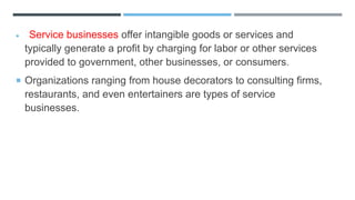  Service businesses offer intangible goods or services and
typically generate a profit by charging for labor or other services
provided to government, other businesses, or consumers.
 Organizations ranging from house decorators to consulting firms,
restaurants, and even entertainers are types of service
businesses.
 