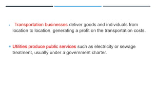  Transportation businesses deliver goods and individuals from
location to location, generating a profit on the transportation costs.
 Utilities produce public services such as electricity or sewage
treatment, usually under a government charter.
 