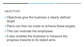 OBJECTIVES
 Objectives give the business a clearly defined
target.
 Plans can then be made to achieve these targets.
 This can motivate the employees.
 It also enables the business to measure the
progress towards to its stated aims.
 