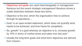  Objectives and goals are used interchangeably in management
literature but the recent strategic management literature shows a
subtle distinction between these two terms.
 Objective is the end, which the organization tries to achieve
through its operations. „
 Goal‟ is an open-ended statement, which does not quantify what
needs to be achieved, and time frame for completion.
 So „growth‟ is a goal whereas an objective is to „increase growth
by 10% in terms of market share and sales over last year‟.
 Usually the long-term goals and short-term objectives are derived
from mission.
 