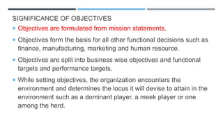 SIGNIFICANCE OF OBJECTIVES
 Objectives are formulated from mission statements.
 Objectives form the basis for all other functional decisions such as
finance, manufacturing, marketing and human resource.
 Objectives are split into business wise objectives and functional
targets and performance targets.
 While setting objectives, the organization encounters the
environment and determines the locus it will devise to attain in the
environment such as a dominant player, a meek player or one
among the herd.
 