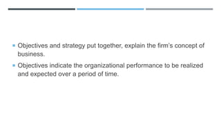  Objectives and strategy put together, explain the firm’s concept of
business.
 Objectives indicate the organizational performance to be realized
and expected over a period of time.
 