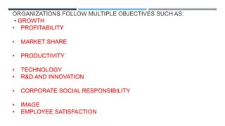 ORGANIZATIONS FOLLOW MULTIPLE OBJECTIVES SUCH AS:
• GROWTH
• PROFITABILITY
• MARKET SHARE
• PRODUCTIVITY
• TECHNOLOGY
• R&D AND INNOVATION
• CORPORATE SOCIAL RESPONSIBILITY
• IMAGE
• EMPLOYEE SATISFACTION
 
