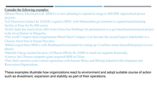 Consider the following examples:
•Bharat Heavy Electricals Ltd. (BHEL) is now planning to expand its range to 800 MW supercritical power
projects.
•LG Electronics India Ltd. (LGEIL) signed a MOU with Maharashtra government to expand manufacturing
facility at Pune for Rs.900 crores.
•GAIL India has received an offer from China Gas Holdings for participation in a gas based petrochemical project
to be set at Humor in Mangolia.
•The world‟s largest steel conglomerate Mittal Steel Company is to become the second largest stakeholder in a
Chinese Steel firm in Hunan Province.
•Mittal singed three MOUs with Jharkhand Government for setting up 12 million tonne Greenfield project in two
phases.
•Maruthi Udyog slashed the price of Maruti-800 by Rs.16000 in small car segment drastically.
•Lenova, the Chinese computer giant acquired IBM in China.
•Tata Steel entered a joint venture agreement with Iranian Mines and Mining Industries Development and
Renovation Organization.
These examples illustrate how organizations react to environment and adopt suitable course of action
such as divestment, expansion and stability as part of their operations.
 