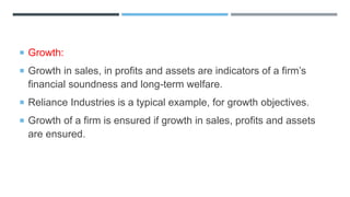  Growth:
 Growth in sales, in profits and assets are indicators of a firm’s
financial soundness and long-term welfare.
 Reliance Industries is a typical example, for growth objectives.
 Growth of a firm is ensured if growth in sales, profits and assets
are ensured.
 