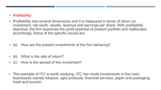  Profitability:
 Profitability has several dimensions and it is measured in terms of return on
investment, net worth, assets, revenue and earnings per share. With profitability
objective, the firm examines the profit potential of present portfolio and reallocates
accordingly. Some of the specific issues are:
 (a) How are the present investments of the firm behaving?
 (b) What is the rate of return?
 (c) How is the spread of the investment?
 The example of ITC is worth studying. ITC has made investments in five main
businesses namely tobacco, agro products, financial services, paper and packaging,
hotel and tourism.
 