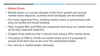  Market Share:
 Market share is a crucial indicator of the firm’s growth and around
market share objective, business level strategies are formulated.
 For many Japanese firms, building market share is synonymous with
long run profits and brand building.
 Tata, Colgate BPL and P&G are companies that focus on market share
as the key corporate objective.
 Colgate firmly believes that it should have always 50% market share.
 The policy of P&G is „Profit via market share and it is prepared to
accept short-term loss to win over the established leader
 HLL and be a market leader ultimately.
 