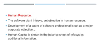  Human Resource:
 The software giant Infosys, set objective in human resource.
 Development of a cadre of software professional is set as a major
corporate objective. „
 Human Capital is shown in the balance sheet of Infosys as
additional information.
 