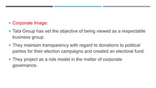  Corporate Image:
 Tata Group has set the objective of being viewed as a respectable
business group.
 They maintain transparency with regard to donations to political
parties for their election campaigns and created an electoral fund.
 They project as a role model in the matter of corporate
governance.
 