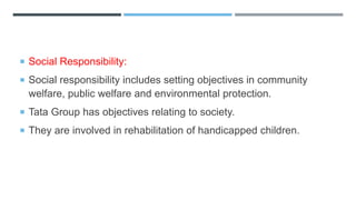  Social Responsibility:
 Social responsibility includes setting objectives in community
welfare, public welfare and environmental protection.
 Tata Group has objectives relating to society.
 They are involved in rehabilitation of handicapped children.
 