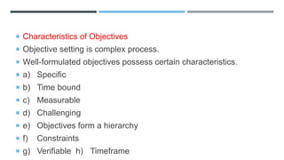  Characteristics of Objectives
 Objective setting is complex process.
 Well-formulated objectives possess certain characteristics.
 a) Specific
 b) Time bound
 c) Measurable
 d) Challenging
 e) Objectives form a hierarchy
 f) Constraints
 g) Verifiable h) Timeframe
 