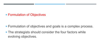  Formulation of Objectives
 Formulation of objectives and goals is a complex process.
 The strategists should consider the four factors while
evolving objectives.
 