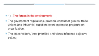  1) The forces in the environment:
 The government regulations, powerful consumer groups, trade
unions and influential suppliers exert enormous pressure on
organization.
 The stakeholders, their priorities and views influence objective
setting.
 