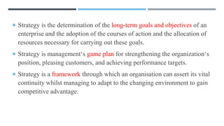  Strategy is the determination of the long-term goals and objectives of an
enterprise and the adoption of the courses of action and the allocation of
resources necessary for carrying out these goals.
 Strategy is management‘s game plan for strengthening the organization‘s
position, pleasing customers, and achieving performance targets.
 Strategy is a framework through which an organisation can assert its vital
continuity whilst managing to adapt to the changing environment to gain
competitive advantage.
 