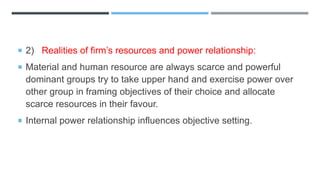  2) Realities of firm’s resources and power relationship:
 Material and human resource are always scarce and powerful
dominant groups try to take upper hand and exercise power over
other group in framing objectives of their choice and allocate
scarce resources in their favour.
 Internal power relationship influences objective setting.
 