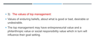  3) The values of top management:
 Values of enduring beliefs, about what is good or bad, desirable or
undesirable.
 The top management may have entrepreneurial value and a
philanthropic value or social responsibility value which in turn will
influence their goal setting.
 