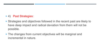  4) Past Strategies:
 Strategies and objectives followed in the recent past are likely to
have deep impact and radical deviation from them will not be
possible.
 The changes from current objectives will be marginal and
incremental in nature.
 