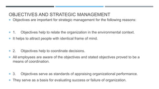 OBJECTIVES AND STRATEGIC MANAGEMENT
 Objectives are important for strategic management for the following reasons:
 1. Objectives help to relate the organization in the environmental context.
 It helps to attract people with identical frame of mind.
 2. Objectives help to coordinate decisions.
 All employees are aware of the objectives and stated objectives proved to be a
means of coordination.
 3. Objectives serve as standards of appraising organizational performance.
 They serve as a basis for evaluating success or failure of organization.
 