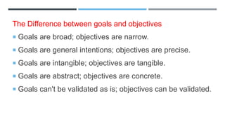 The Difference between goals and objectives
 Goals are broad; objectives are narrow.
 Goals are general intentions; objectives are precise.
 Goals are intangible; objectives are tangible.
 Goals are abstract; objectives are concrete.
 Goals can't be validated as is; objectives can be validated.
 