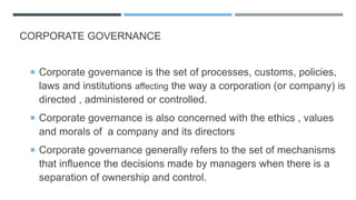 CORPORATE GOVERNANCE
 Corporate governance is the set of processes, customs, policies,
laws and institutions affecting the way a corporation (or company) is
directed , administered or controlled.
 Corporate governance is also concerned with the ethics , values
and morals of a company and its directors
 Corporate governance generally refers to the set of mechanisms
that influence the decisions made by managers when there is a
separation of ownership and control.
 