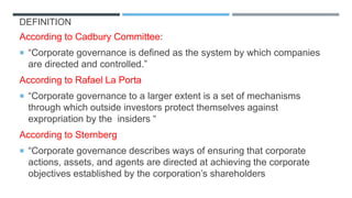 DEFINITION
According to Cadbury Committee:
 “Corporate governance is defined as the system by which companies
are directed and controlled.”
According to Rafael La Porta
 “Corporate governance to a larger extent is a set of mechanisms
through which outside investors protect themselves against
expropriation by the insiders “
According to Sternberg
 “Corporate governance describes ways of ensuring that corporate
actions, assets, and agents are directed at achieving the corporate
objectives established by the corporation’s shareholders
 