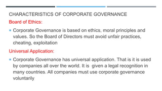 CHARACTERISTICS OF CORPORATE GOVERNANCE
Board of Ethics:
 Corporate Governance is based on ethics, moral principles and
values. So the Board of Directors must avoid unfair practices,
cheating, exploitation
Universal Application:
 Corporate Governance has universal application. That is it is used
by companies all over the world. It is given a legal recognition in
many countries. All companies must use corporate governance
voluntarily
 