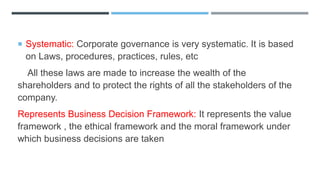  Systematic: Corporate governance is very systematic. It is based
on Laws, procedures, practices, rules, etc
All these laws are made to increase the wealth of the
shareholders and to protect the rights of all the stakeholders of the
company.
Represents Business Decision Framework: It represents the value
framework , the ethical framework and the moral framework under
which business decisions are taken
 