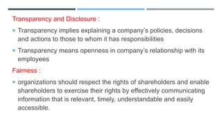 Transparency and Disclosure :
 Transparency implies explaining a company’s policies, decisions
and actions to those to whom it has responsibilities
 Transparency means openness in company’s relationship with its
employees
Fairness :
 organizations should respect the rights of shareholders and enable
shareholders to exercise their rights by effectively communicating
information that is relevant, timely, understandable and easily
accessible.
 
