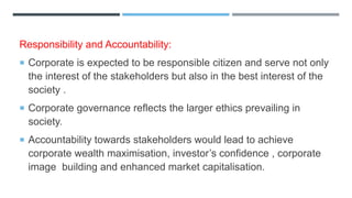 Responsibility and Accountability:
 Corporate is expected to be responsible citizen and serve not only
the interest of the stakeholders but also in the best interest of the
society .
 Corporate governance reflects the larger ethics prevailing in
society.
 Accountability towards stakeholders would lead to achieve
corporate wealth maximisation, investor’s confidence , corporate
image building and enhanced market capitalisation.
 