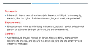 Trusteeship :
 Inherent in the concept of trusteeship is the responsibility to ensure equity,
namely , that the rights of all shareholders , large of small, are protected.
Empowerment :
 Empowerment refers to increasing the spiritual, political , social, educational,
gender or economic strength of individuals and communities.
Controls :
 Control should prevent misuse of power, facilitate timely management
response to change, and ensure that business risks are pre-emptively and
effectively managed.
 