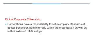 Ethical Corporate Citizenship:
 Corporations have a responsibility to set exemplary standards of
ethical behaviour, both internally within the organization as well as
in their external relationships.
 
