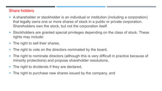 Share holders
 A shareholder or stockholder is an individual or institution (including a corporation)
that legally owns one or more shares of stock in a public or private corporation.
Shareholders own the stock, but not the corporation itself.
 Stockholders are granted special privileges depending on the class of stock. These
rights may include:
 The right to sell their shares,
 The right to vote on the directors nominated by the board,
 The right to nominate directors (although this is very difficult in practice because of
minority protections) and propose shareholder resolutions,
 The right to dividends if they are declared,
 The right to purchase new shares issued by the company, and
 