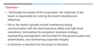 Chairman –
 Technically the leader of the corporation, the chairman of the
board is responsible for running the board smoothly and
effectively.
 His or her duties typically include maintaining strong
communication with the chief executive officer and high-level
executives, formulating the company's business strategy,
representing management and the board to the general public and
shareholders, and maintaining corporate integrity.
 A chairman is elected from the board of directors.
 