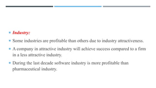  Industry:
 Some industries are profitable than others due to industry attractiveness.
 A company in attractive industry will achieve success compared to a firm
in a less attractive industry.
 During the last decade software industry is more profitable than
pharmaceutical industry.
 