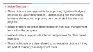  Inside Directors –
 These directors are responsible for approving high-level budgets
prepared by upper management, implementing and monitoring
business strategy, and approving core corporate initiatives and
projects.
 Inside directors are either shareholders or high-level management
from within the company.
 Inside directors help provide internal perspectives for other board
members.
 These individuals are also referred to as executive directors if they
are part of company's management team.
 