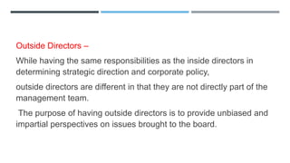 Outside Directors –
While having the same responsibilities as the inside directors in
determining strategic direction and corporate policy,
outside directors are different in that they are not directly part of the
management team.
The purpose of having outside directors is to provide unbiased and
impartial perspectives on issues brought to the board.
 