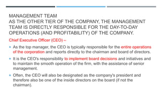 MANAGEMENT TEAM
AS THE OTHER TIER OF THE COMPANY, THE MANAGEMENT
TEAM IS DIRECTLY RESPONSIBLE FOR THE DAY-TO-DAY
OPERATIONS (AND PROFITABILITY) OF THE COMPANY.
Chief Executive Officer (CEO) –
 As the top manager, the CEO is typically responsible for the entire operations
of the corporation and reports directly to the chairman and board of directors.
 It is the CEO's responsibility to implement board decisions and initiatives and
to maintain the smooth operation of the firm, with the assistance of senior
management.
 Often, the CEO will also be designated as the company's president and
therefore also be one of the inside directors on the board (if not the
chairman).
 